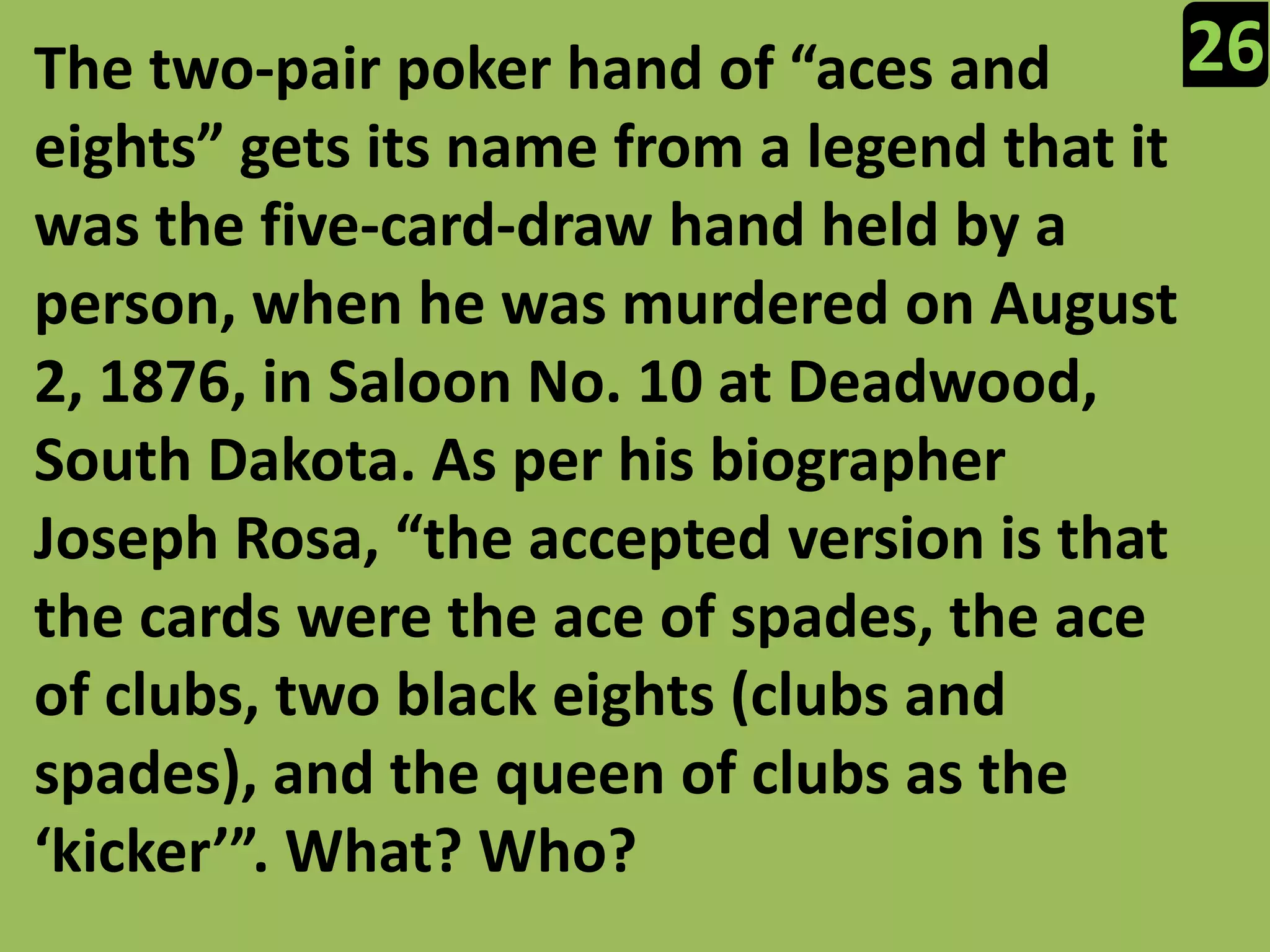 26The two-pair poker hand of “aces and eights” gets its name from a legend that it was the five-card-draw hand held by a person, when he was murdered on August 2, 1876, in Saloon No. 10 at Deadwood, South Dakota. As per his biographer Joseph Rosa, “the accepted version is that the cards were the ace of spades, the ace of clubs, two black eights (clubs and spades), and the queen of clubs as the ‘kicker’”. What? Who?