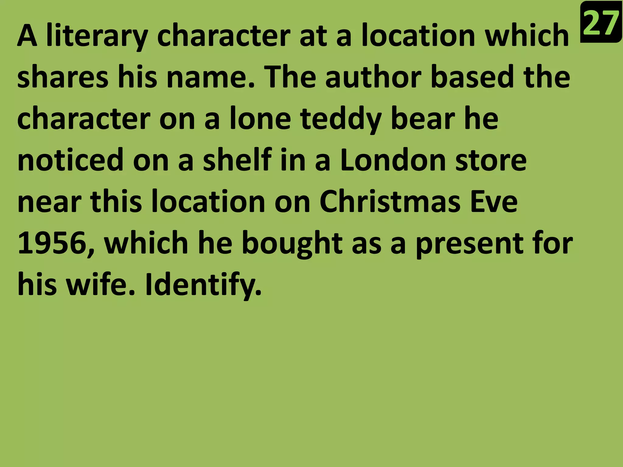 27A literary character at a location which shares his name. The author based the character on a lone teddy bear he noticed on a shelf in a London store near this location on Christmas Eve 1956, which he bought as a present for his wife. Identify.