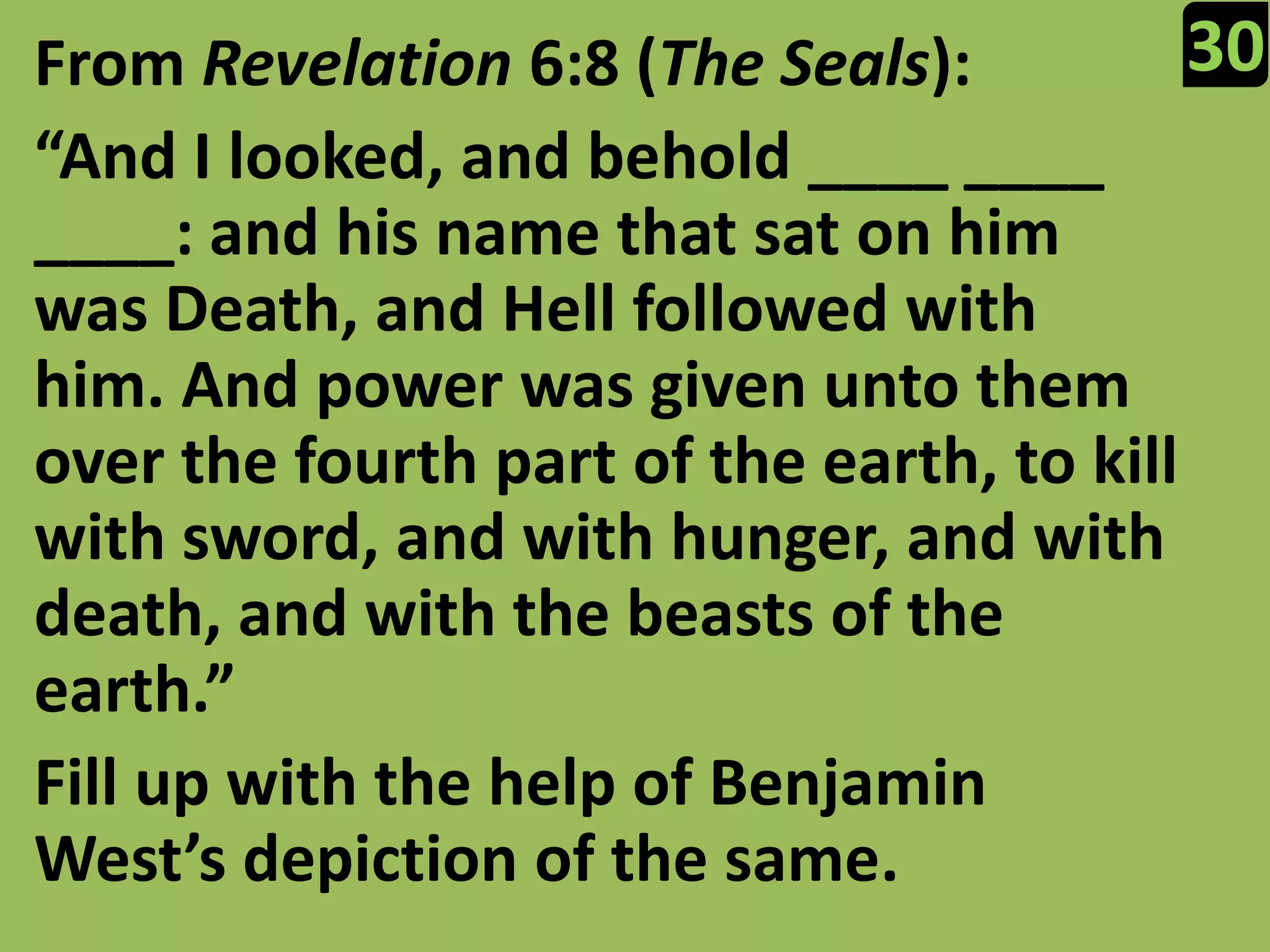 30From Revelation 6:8 (The Seals):“And I looked, and behold ____ ____ ____: and his name that sat on him was Death, and Hell followed with him. And power was given unto them over the fourth part of the earth, to kill with sword, and with hunger, and with death, and with the beasts of the earth.”Fill up with the help of Benjamin West’s depiction of the same.
