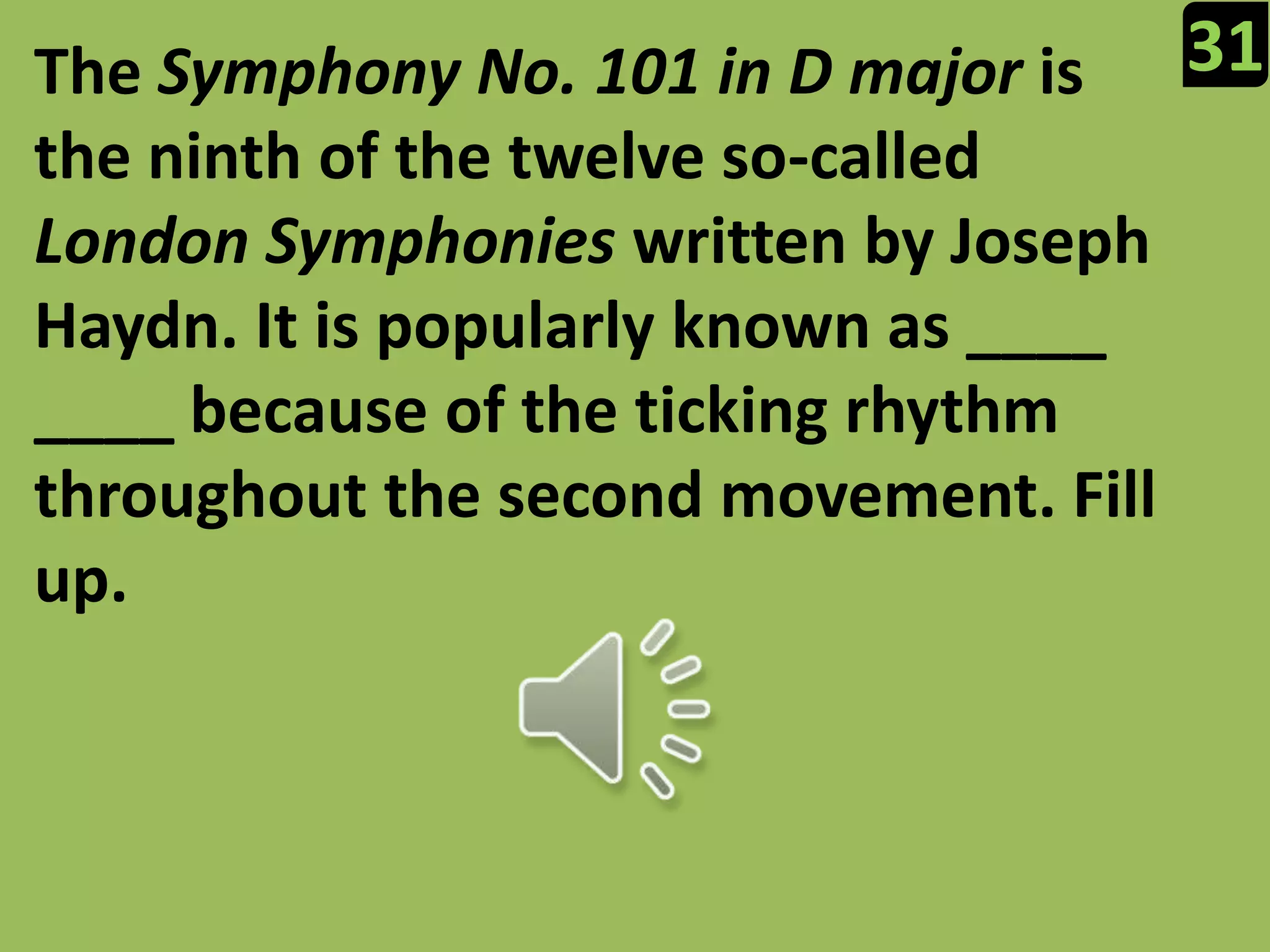 31The Symphony No. 101 in D major is the ninth of the twelve so-called London Symphonies written by Joseph Haydn. It is popularly known as ____ ____ because of the ticking rhythm throughout the second movement. Fill up.