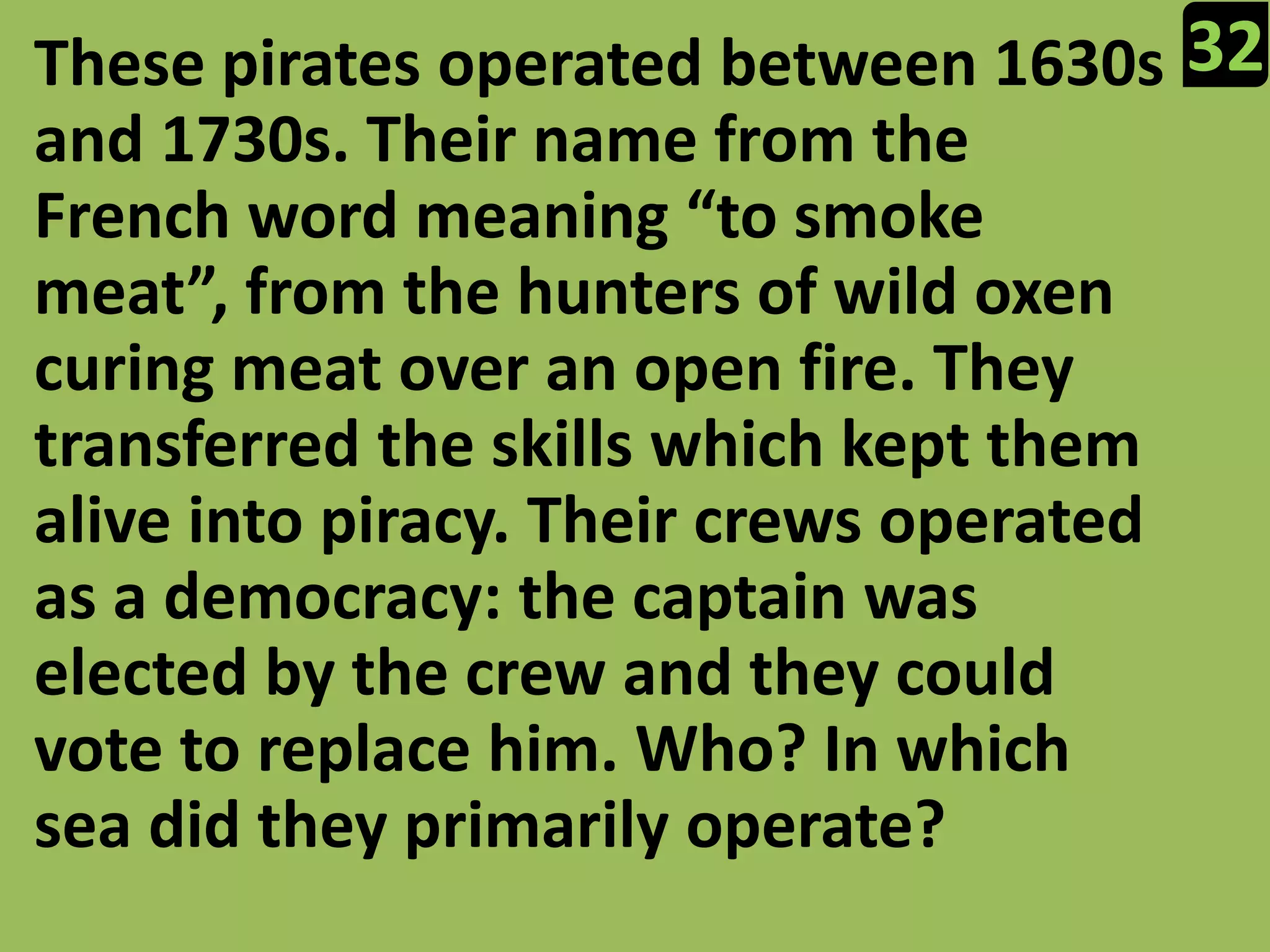 32These pirates operated between 1630s and 1730s. Their name from the French word meaning “to smoke meat”, from the hunters of wild oxen curing meat over an open fire. They transferred the skills which kept them alive into piracy. Their crews operated as a democracy: the captain was elected by the crew and they could vote to replace him. Who? In which sea did they primarily operate?