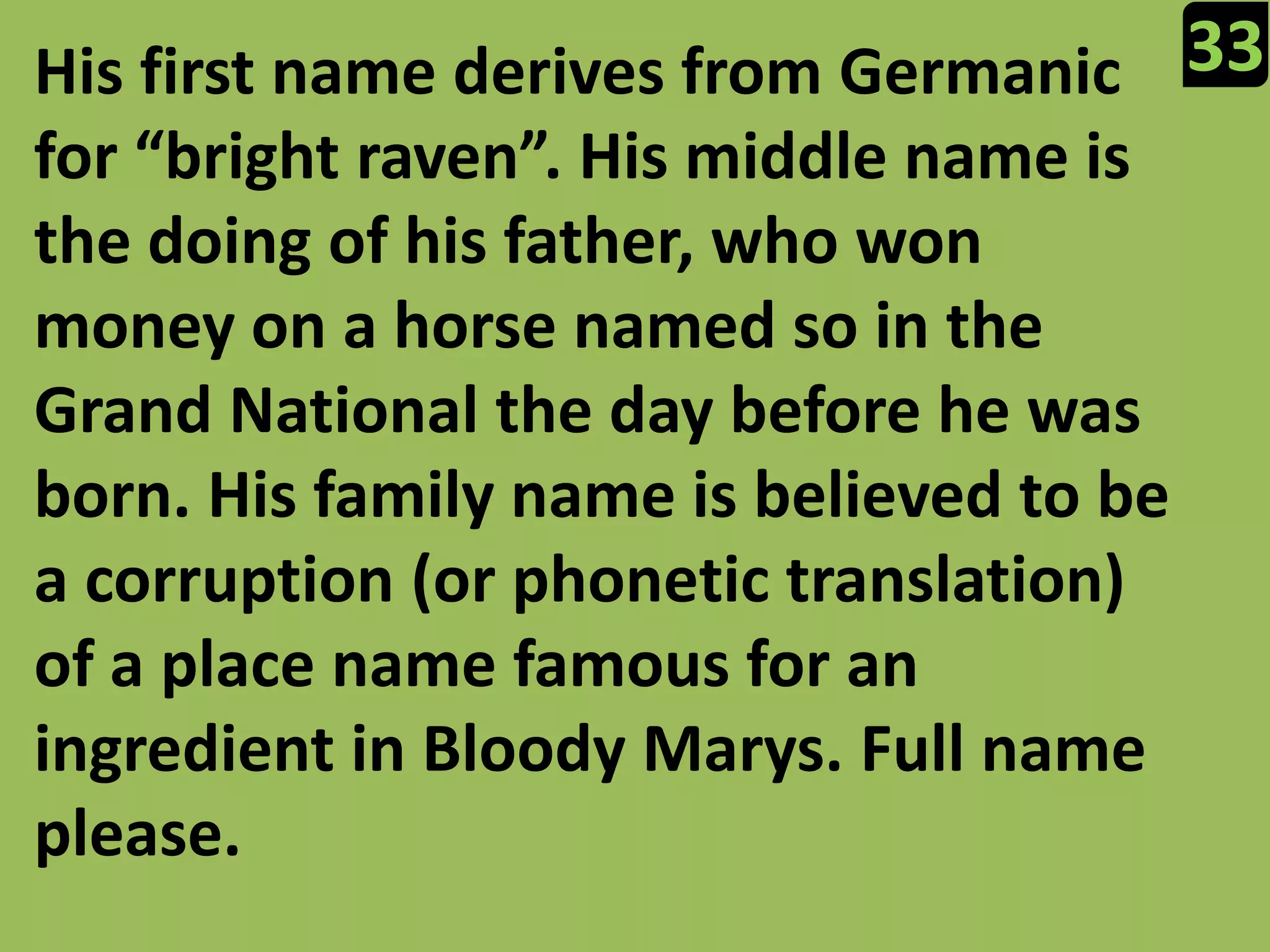 33His first name derives from Germanic for “bright raven”. His middle name is the doing of his father, who won money on a horse named so in the Grand National the day before he was born. His family name is believed to be a corruption (or phonetic translation) of a place name famous for an ingredient in Bloody Marys. Full name please.