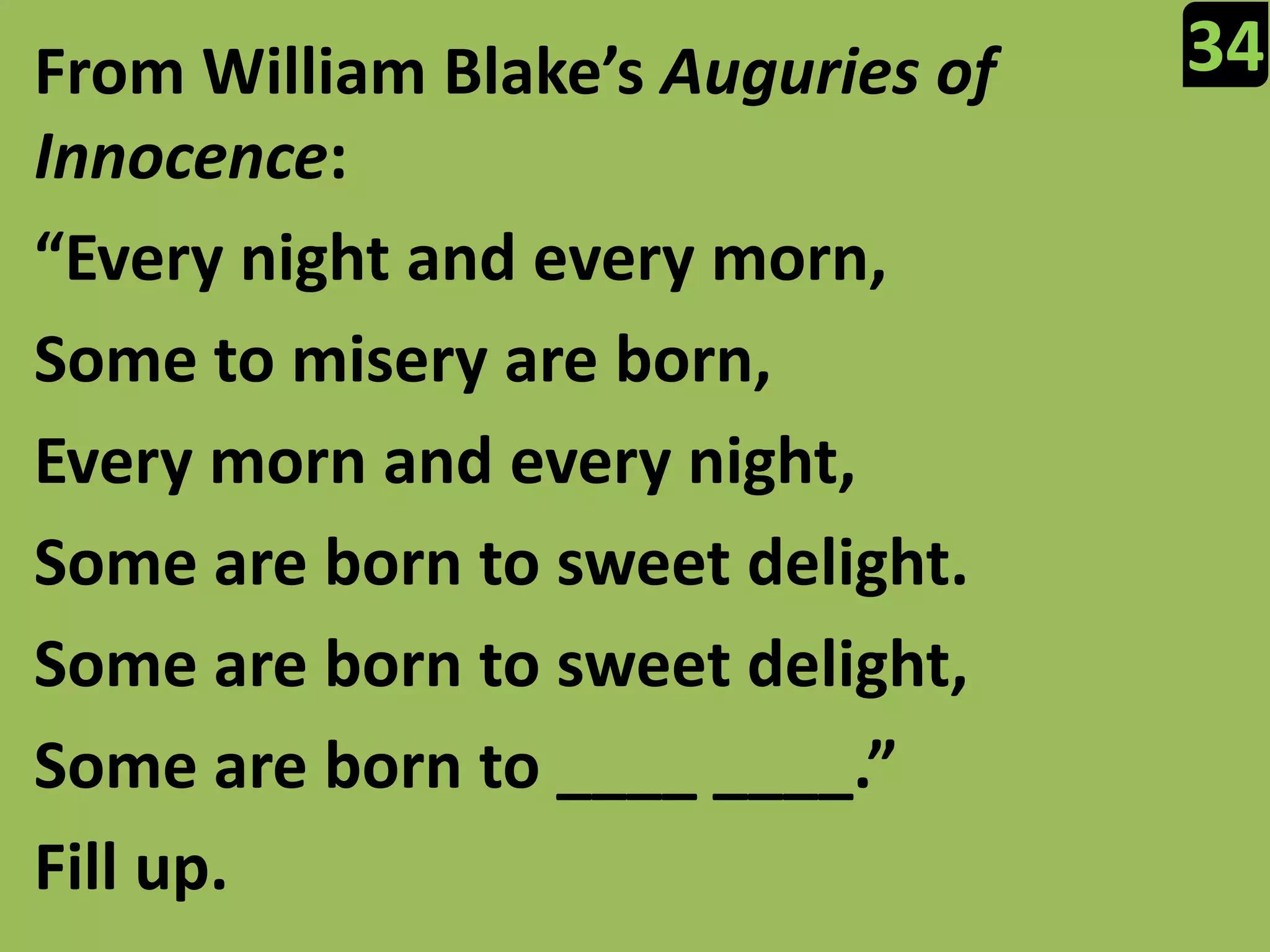 34From William Blake’s Auguries of Innocence:“Every night and every morn,Some to misery are born,Every morn and every night,Some are born to sweet delight.Some are born to sweet delight,Some are born to ____ ____.”Fill up.