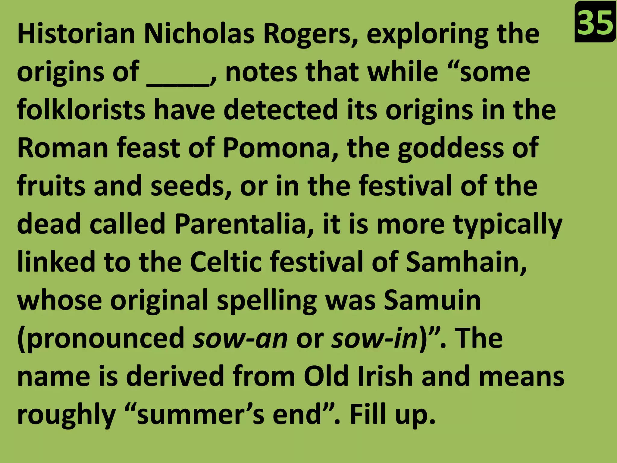 35Historian Nicholas Rogers, exploring the origins of ____, notes that while “some folklorists have detected its origins in the Roman feast of Pomona, the goddess of fruits and seeds, or in the festival of the dead called Parentalia, it is more typically linked to the Celtic festival of Samhain, whose original spelling was Samuin (pronounced sow-an or sow-in)”. The name is derived from Old Irish and means roughly “summer’s end”. Fill up.