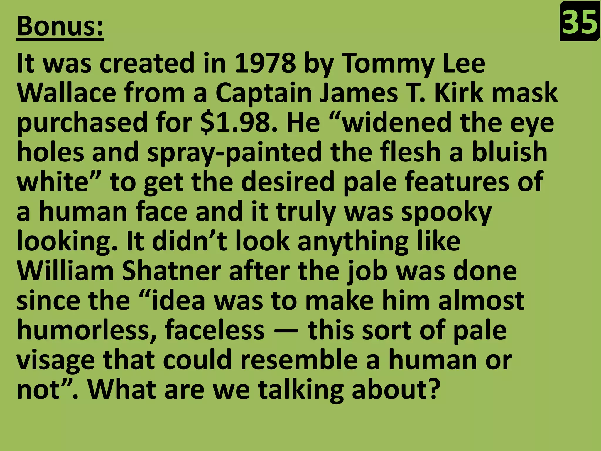 35Bonus:It was created in 1978 by Tommy Lee Wallace from a Captain James T. Kirk mask purchased for $1.98. He “widened the eye holes and spray-painted the flesh a bluish white” to get the desired pale features of a human face and it truly was spooky looking. It didn’t look anything like William Shatner after the job was done since the “idea was to make him almost humorless, faceless — this sort of pale visage that could resemble a human or not”. What are we talking about?