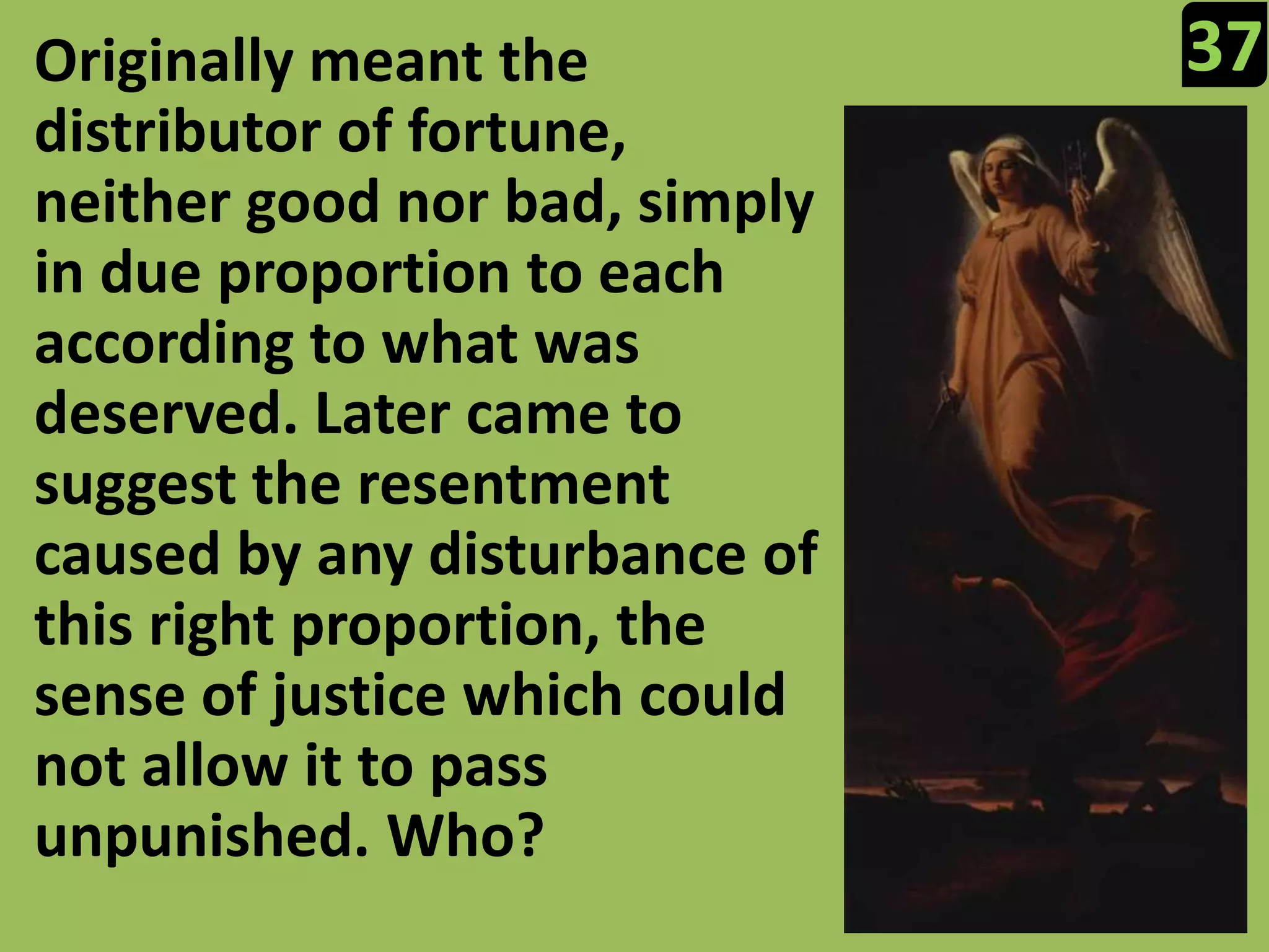 37Originally meant the distributor of fortune, neither good nor bad, simply in due proportion to each according to what was deserved. Later came to suggest the resentment caused by any disturbance of this right proportion, the sense of justice which could not allow it to pass unpunished. Who?