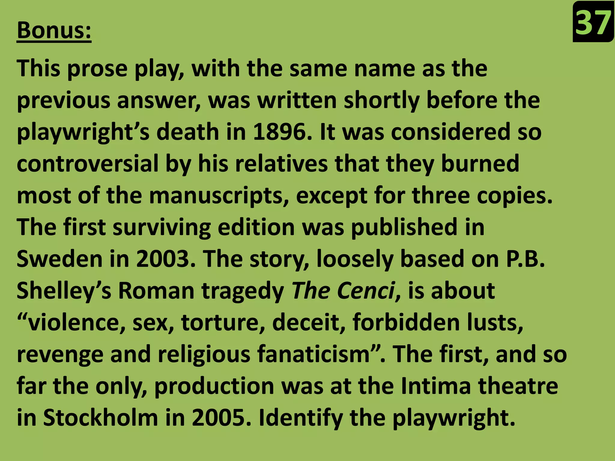 37Bonus:This prose play, with the same name as the previous answer, was written shortly before the playwright’s death in 1896. It was considered so controversial by his relatives that they burned most of the manuscripts, except for three copies. The first surviving edition was published in Sweden in 2003. The story, loosely based on P.B. Shelley’s Roman tragedy The Cenci, is about “violence, sex, torture, deceit, forbidden lusts, revenge and religious fanaticism”. The first, and so far the only, production was at the Intima theatre in Stockholm in 2005. Identify the playwright.