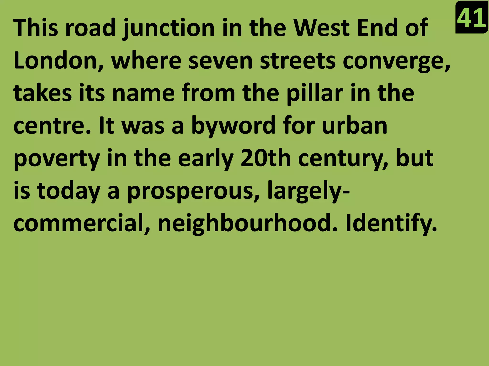41This road junction in the West End of London, where seven streets converge, takes its name from the pillar in the centre. It was a byword for urban poverty in the early 20th century, but is today a prosperous, largely-commercial, neighbourhood. Identify.