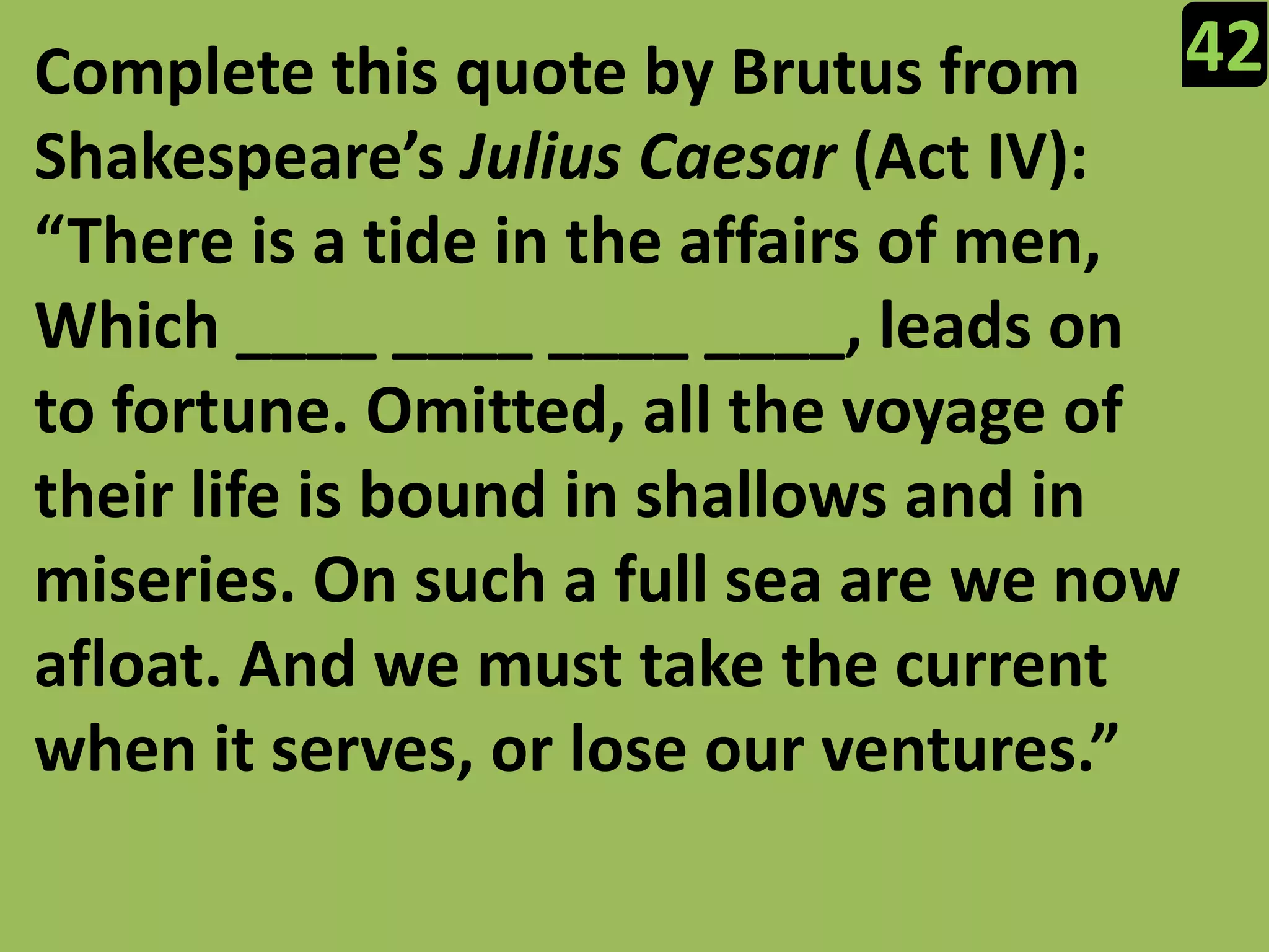 42Complete this quote by Brutus from Shakespeare’s Julius Caesar (Act IV): “There is a tide in the affairs of men, Which ____ ____ ____ ____, leads on to fortune. Omitted, all the voyage of their life is bound in shallows and in miseries. On such a full sea are we now afloat. And we must take the current when it serves, or lose our ventures.”