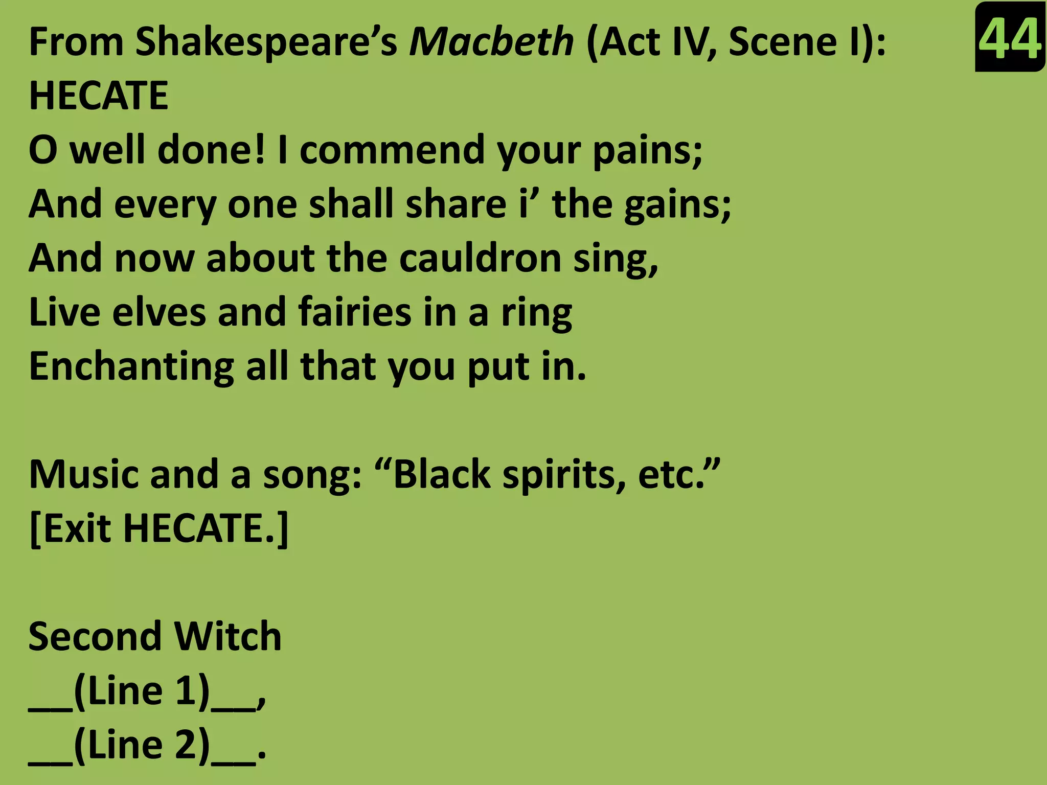 44From Shakespeare’s Macbeth (Act IV, Scene I):HECATEO well done! I commend your pains;And every one shall share i’ the gains;And now about the cauldron sing,Live elves and fairies in a ringEnchanting all that you put in.Music and a song: “Black spirits, etc.”[Exit HECATE.]Second Witch__(Line 1)__,__(Line 2)__.