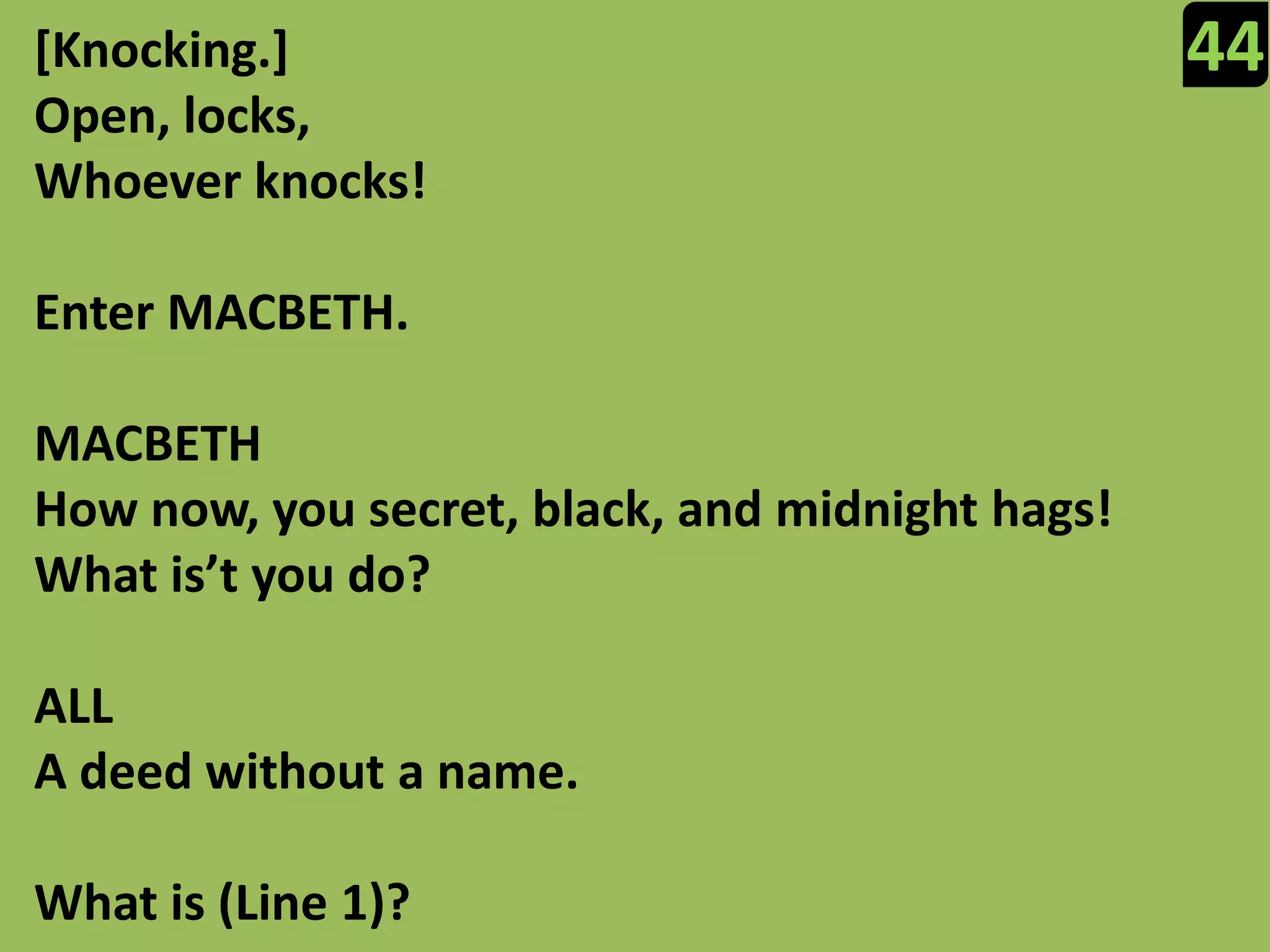 44[Knocking.]Open, locks,Whoever knocks!Enter MACBETH.MACBETHHow now, you secret, black, and midnight hags!What is’tyou do?ALLA deed without a name.What is (Line 1)?