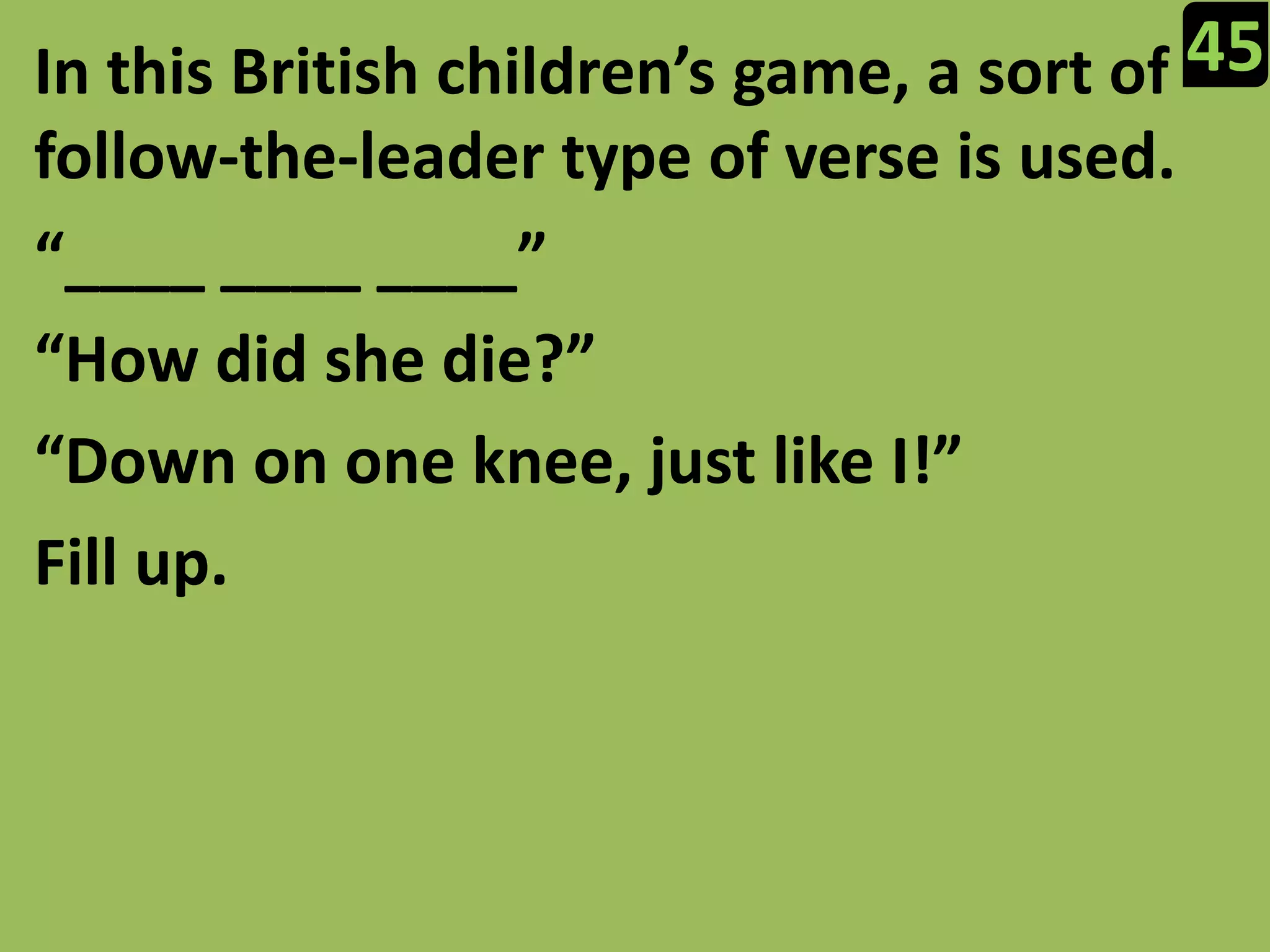 45In this British children’s game, a sort of follow-the-leader type of verse is used.“____ ____ ____”“How did she die?”“Down on one knee, just like I!”Fill up.