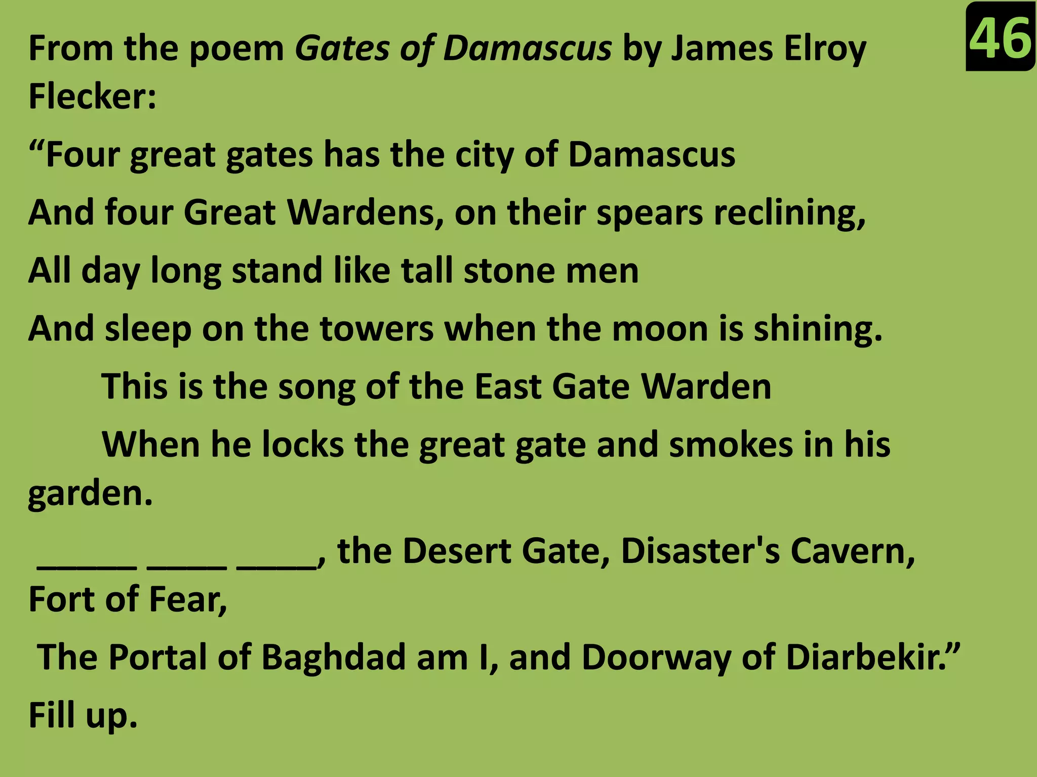 46From the poem Gates of Damascus by James Elroy Flecker:“Four great gates has the city of DamascusAnd four Great Wardens, on their spears reclining,All day long stand like tall stone menAnd sleep on the towers when the moon is shining.This is the song of the East Gate Warden        When he locks the great gate and smokes in his garden. _____ ____ ____, the Desert Gate, Disaster's Cavern, Fort of Fear, The Portal of Baghdad am I, and Doorway of Diarbekir.”Fill up.