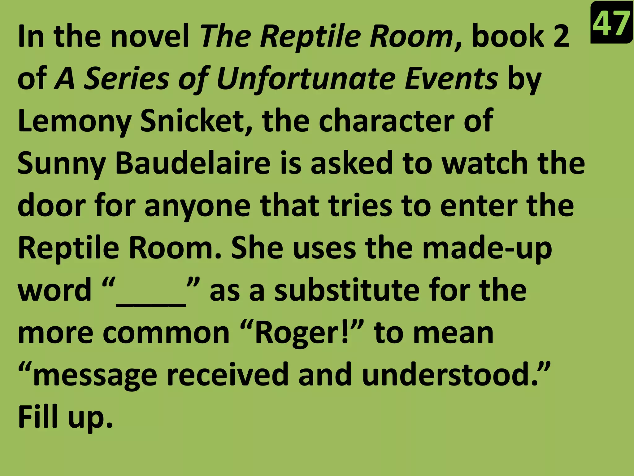 47In the novel The Reptile Room, book 2 of A Series of Unfortunate Events by Lemony Snicket, the character of Sunny Baudelaire is asked to watch the door for anyone that tries to enter the Reptile Room. She uses the made-up word “____” as a substitute for the more common “Roger!” to mean “message received and understood.” Fill up.