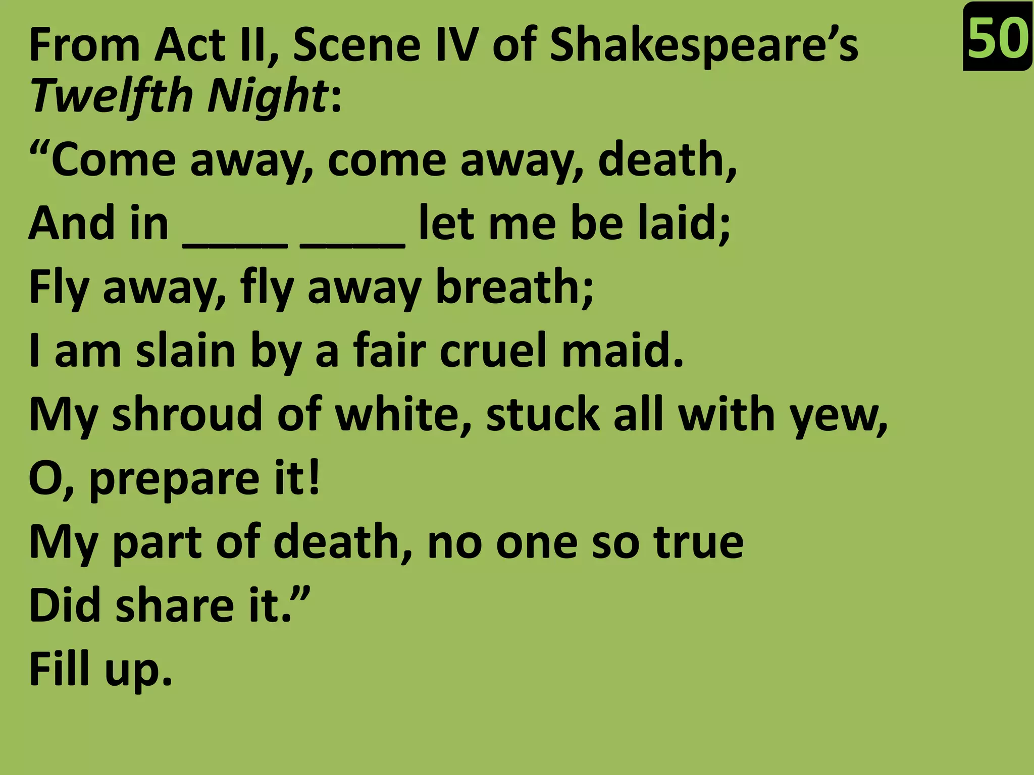 50From Act II, Scene IV of Shakespeare’s Twelfth Night:“Come away, come away, death,And in ____ ____ let me be laid;Fly away, fly away breath;I am slain by a fair cruel maid.My shroud of white, stuck all with yew,O, prepare it!My part of death, no one so trueDid share it.”Fill up.