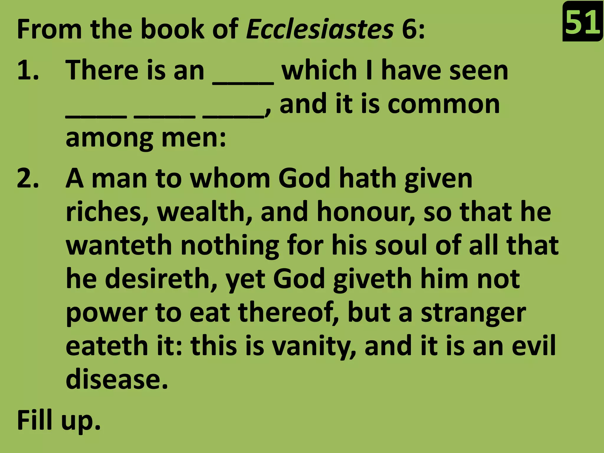 51From the book of Ecclesiastes 6:There is an ____ which I have seen ____ ____ ____, and it is common among men:A man to whom God hath given riches, wealth, and honour, so that he wanteth nothing for his soul of all that he desireth, yet God giveth him not power to eat thereof, but a stranger eateth it: this is vanity, and it is an evil disease.Fill up.