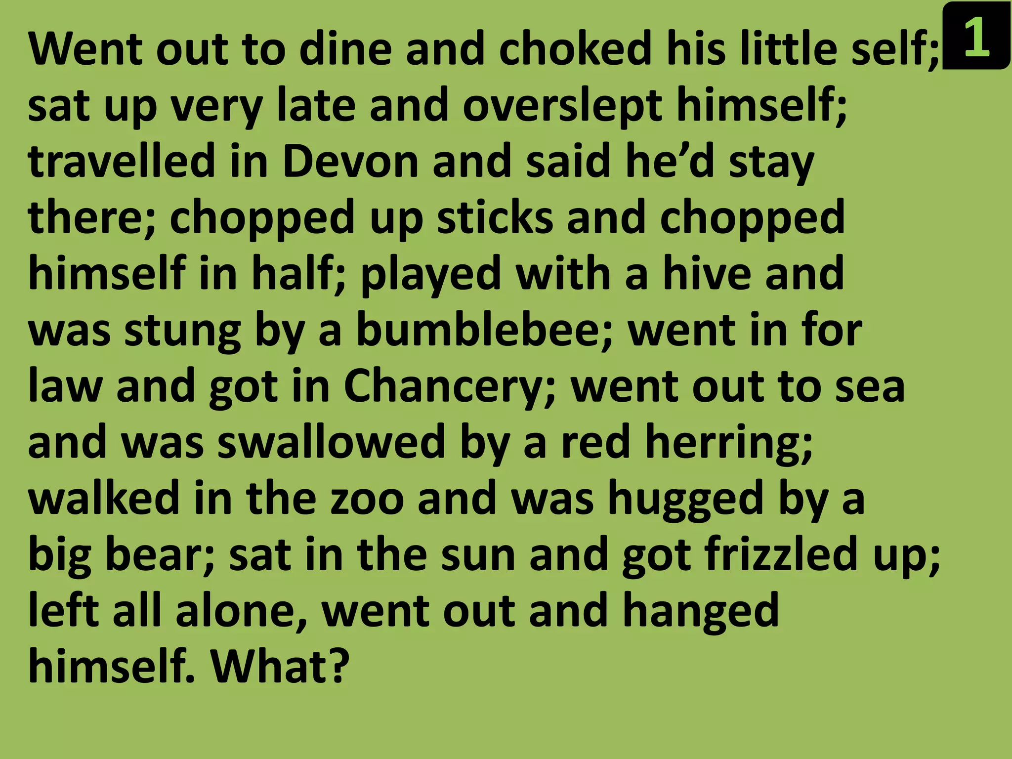 1Went out to dine and choked his little self; sat up very late and overslept himself; travelled in Devon and said he’d stay there; chopped up sticks and chopped himself in half; played with a hive and was stung by a bumblebee; went in for law and got in Chancery; went out to sea and was swallowed by a red herring; walked in the zoo and was hugged by a big bear; sat in the sun and got frizzled up; left all alone, went out and hanged himself. What?