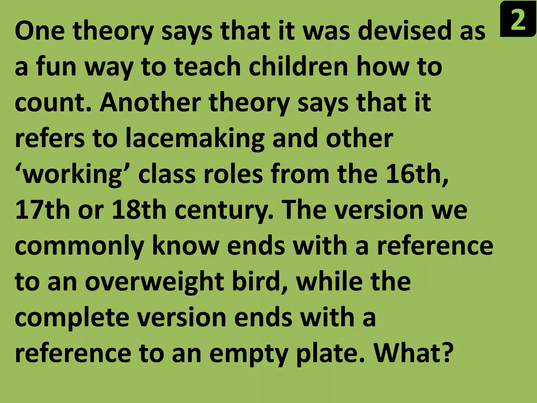 2One theory says that it was devised as a fun way to teach children how to count. Another theory says that it refers to lacemaking and other ‘working’ class roles from the 16th, 17th or 18th century. The version we commonly know ends with a reference to an overweight bird, while the complete version ends with a reference to an empty plate. What?