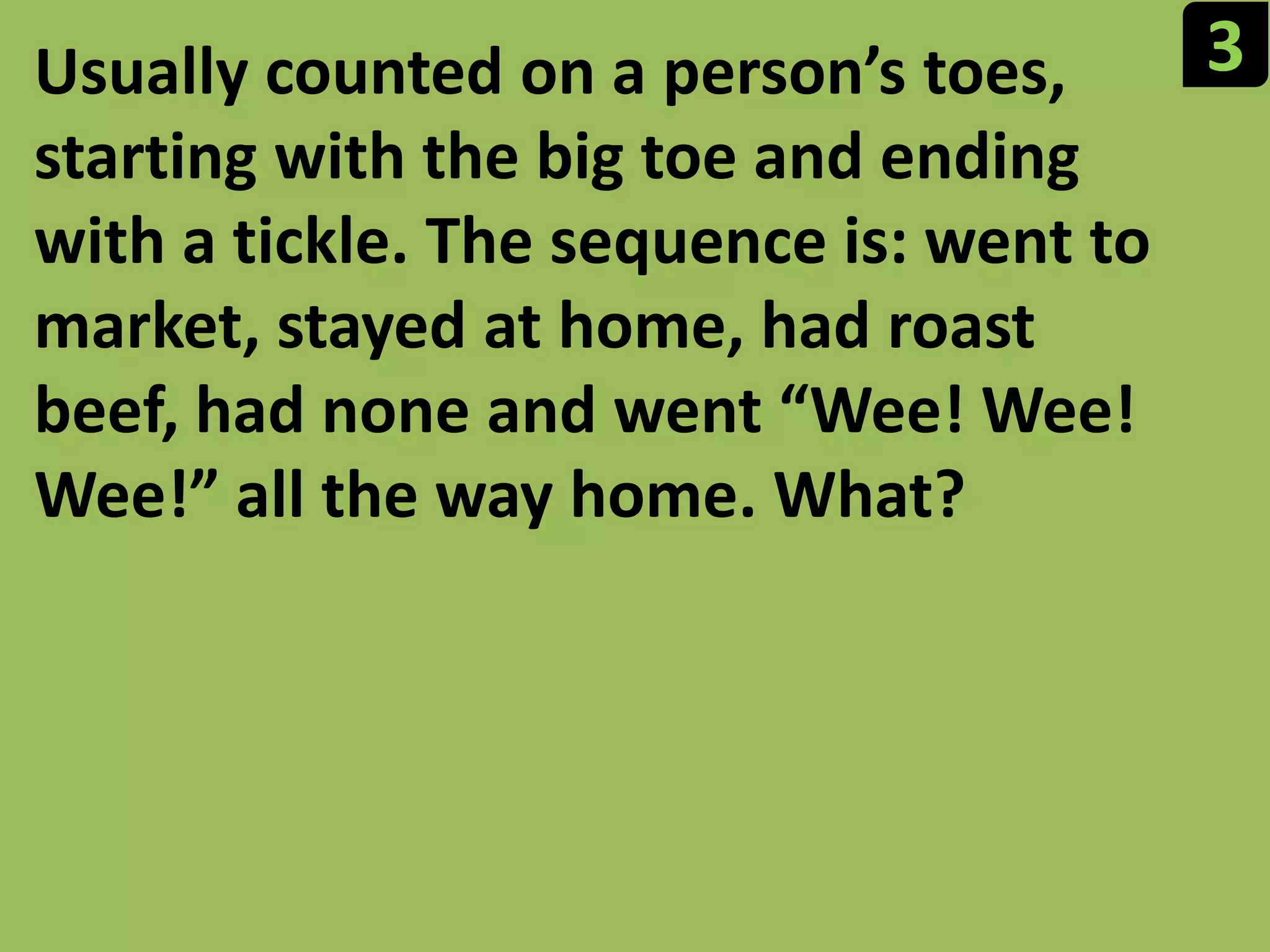 3Usually counted on a person’s toes, starting with the big toe and ending with a tickle. The sequence is: went to market, stayed at home, had roast beef, had none and went “Wee! Wee! Wee!” all the way home. What?