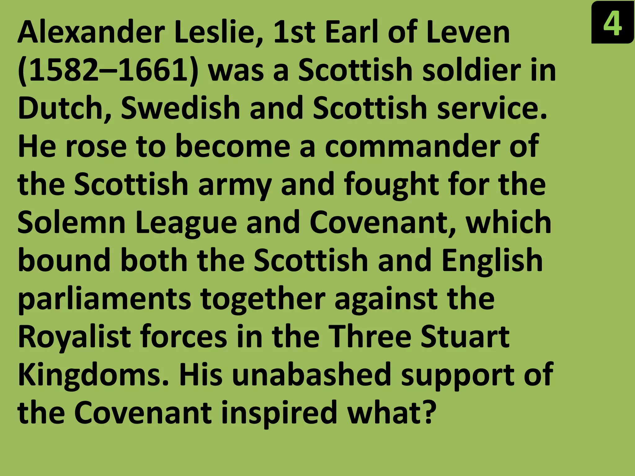 4Alexander Leslie, 1st Earl of Leven (1582–1661) was a Scottish soldier in Dutch, Swedish and Scottish service. He rose to become a commander of the Scottish army and fought for the Solemn League and Covenant, which bound both the Scottish and English parliaments together against the Royalist forces in the Three Stuart Kingdoms. His unabashed support of the Covenant inspired what?