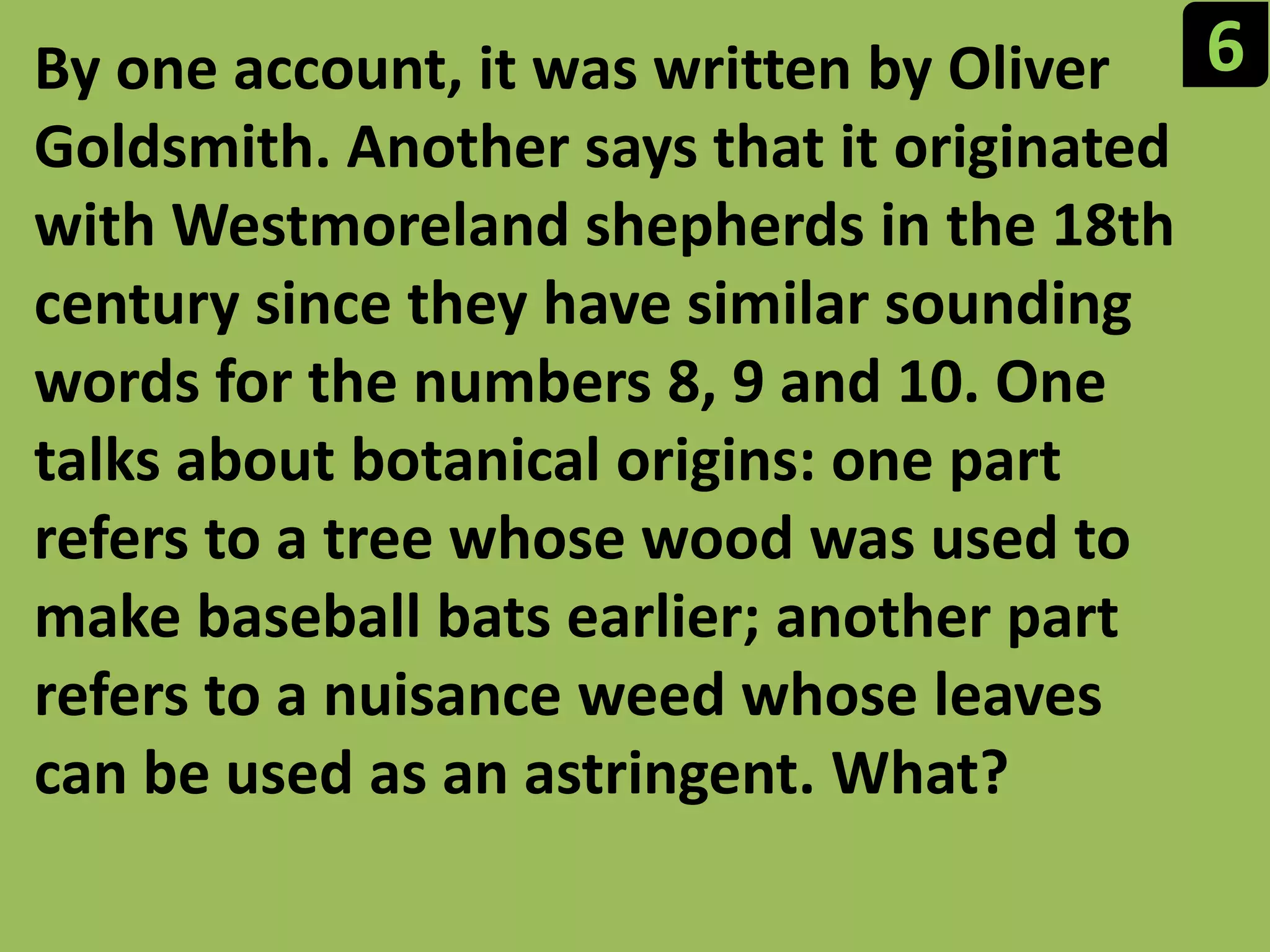 6By one account, it was written by Oliver Goldsmith. Another says that it originated with Westmoreland shepherds in the 18th century since they have similar sounding words for the numbers 8, 9 and 10. One talks about botanical origins: one part refers to a tree whose wood was used to make baseball bats earlier; another part refers to a nuisance weed whose leaves can be used as an astringent. What?