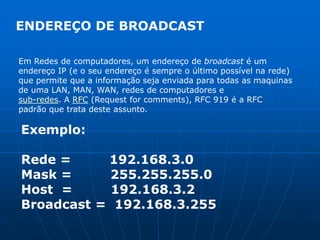 ENDEREÇO DE BROADCASTEm Redes de computadores, um endereço de broadcast é um endereço IP (e o seu endereço é sempre o último possível na rede)que permite que a informação seja enviada para todas as maquinasde uma LAN, MAN, WAN, redes de computadores e sub-redes. A RFC (Request for comments), RFC 919 é a RFC padrão que trata deste assunto.Exemplo:Rede =         192.168.3.0Mask =         255.255.255.0Host  =         192.168.3.2Broadcast =  192.168.3.255