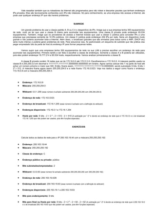 Vale ressaltar também que os roteadores da Internet são programados para não rotear e descartar pacotes que tenham endereços
IPs privados. Eles são tecnicamente conhecidos com IPs não roteáveis. Só para conhecimento, se uma empresa não acessa a Internet, ele
pode usar qualquer endereço IP que não haverá problemas.



                                                                    SUBREDE

        Um grande problema de usar a classe padrão A, B ou C é o desperdício de IPs. Image que a sua empresa tenha 300 equipamentos
de rede, você vai ter que usar a classe B inteira para acomodar tais equipamentos. Uma classe B privada pode endereçar 65.534
equipamentos. Também, image que os provedores de acesso a Internet tivesse que usar a classe C pública para conceder IPs a uma
empresa que precisasse somente de 10 IPs públicos. Um classe C pública pode endereçar 254 IPs por rede. Seria um disperdício muito
grande e não poderia acomodar toda a Internet. Além disso, o broadcast (pacotes que são enviados para todos como o ARP, DHCP etc)
seria muito intenso e poderia gerar problemas de rede. Para solucionar isso, foi padronizado um esquema de subrede que não prática visa
pegar emprestado bits da parte de host do endereço IP para formar pequenas redes.

         Vamos supor que uma empressa tenha 300 equipamentos de rede na sua LAN e precise escolher um endereço de rede para
acomodar tais equipamentos. Primeira tarefa a ser feita é escolher a classe de endereços. Somente a classe A e B poderia ser utilizadas,
pois eles podem endereçar 16.777.214 e 65.534 hosts, respectivamente. Vamos analizar primeiramente a classe B.

        A classe B privada contém 16 redes que vai de 172.16.0.0 até 172.31.0.0. Escolheremos a 172.16.0.0. A máscara padrão usada na
classe B é 255.255.0.0 em decimail e 11111111.11111111.00000000.00000000 em binário. Agora vamos colocar bits 1 na parte de host até
achar um número próximo e maior que 300. Então, ficaria assim, 11111111.11111111.11111110.00000000, sendo subnetado 9 bits. 9 bits =
29 = 512. A máscara ficaria agora assim 255.255.254.0 e a rede ficaria 172.16.0.0/23. Veja nos dados a seguir como ficaria o endereço
172.16.0.8 com a mascara 255.255.254.0:




    •    Endereço: 172.16.0.8
    •    Máscara: 255.255.254.0

    •    Wildcard: 0.0.1.255 (esse número é achado subtraindo 255.255.255.255 com 255.255.254.0)

    •    Endereço de rede: 172.16.0.0/23

    •    Endereço de broadcast: 172.16.1.255 (esse número é achado com a definição do wildcard)

    •    Endereços disponíveis: 172.16.0.1 a 172.16.1.254

    •    Hosts por rede: 9 bits - 2 = 2 9 - 2 = 512 - 2 = 510 (A subtração por "-2" é devido ao endereço de rede que é 172.16.0.0 e o de broadcast
         172.16.1.255 que não podem ser usados, pois têm funções especiais)



                                                                  EXERCÍCIOS




        Calcule todos os dados de rede para o IP 200.163.19.44 com a máscara 255.255.255.192:


    •    Endereço: 200.163.19.44
    •    Máscara: 255.255.255.192

    •    Classe do endereço: C

    •    Endereço público ou privado: público

    •    Bits subnetados/emprestados: 2

    •    Wildcard: 0.0.0.63 (esse número foi achado subtraindo 255.255.255.255 com 255.255.255.192)

    •    Endereço de rede: 200.163.19.0/26

    •    Endereço de broadcast: 200.163.19.63 (esse número é achado com a definição do wildcard)

    •    Endereços disponíveis: 200.163.19.1 a 200.163.19.63

    •    Bits para endereçamento: 6 bits

    •    Bits para Host ou Hosts por rede: 6 bits - 2 = 2 6 - 2 = 64 - 2 = 62 (A subtração por "-2" é devido ao endereço de rede que é 200.163.19.0
         e o de broadcast 200.163.19.63 que não podem ser usados, pois têm funções especiais)
 