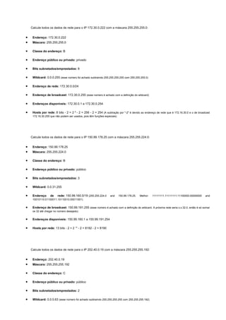 Calcule todos os dados de rede para o IP 172.30.0.222 com a máscara 255.255.255.0:


•    Endereço: 172.30.0.222
•    Máscara: 255.255.255.0

•    Classe do endereço: B

•    Endereço público ou privado: privado

•    Bits subnetados/emprestados: 8

•    Wildcard: 0.0.0.255 (esse número foi achado subtraindo 255.255.255.255 com 255.255.255.0)

•    Endereço de rede: 172.30.0.0/24

•    Endereço de broadcast: 172.30.0.255 (esse número é achado com a definição do wildcard)

•    Endereços disponíveis: 172.30.0.1 a 172.30.0.254

•    Hosts por rede: 8 bits - 2 = 2 8 - 2 = 256 - 2 = 254 (A subtração por "-2" é devido ao endereço de rede que é 172.16.30.0 e o de broadcast
     172.16.30.255 que não podem ser usados, pois têm funções especiais)




    Calcule todos os dados de rede para o IP 150.99.178.25 com a máscara 255.255.224.0:


•    Endereço: 150.99.178.25
•    Máscara: 255.255.224.0

•    Classe do endereço: B

•    Endereço público ou privado: público

•    Bits subnetados/emprestados: 3

•    Wildcard: 0.0.31.255

•    Endereço      de   rede: 150.99.160.0/19 (255.255.224.0      and      150.99.178.25.   Melhor:   11111111.11111111.11100000.00000000   and
     10010110.01100011.10110010.00011001)


•    Endereço de broadcast: 150.99.191.255 (esse número é achado com a definição do wildcard. A próxima rede seria x.x.32.0, então é só somar
     os 32 até chegar no número desejado)


•    Endereços disponíveis: 150.99.160.1 a 150.99.191.254

•    Hosts por rede: 13 bits - 2 = 2 13 - 2 = 8192 - 2 = 8190




    Calcule todos os dados de rede para o IP 202.40.0.19 com a máscara 255.255.255.192:


•    Endereço: 202.40.0.19
•    Máscara: 255.255.255.192

•    Classe do endereço: C

•    Endereço público ou privado: público

•    Bits subnetados/emprestados: 2

•    Wildcard: 0.0.0.63 (esse número foi achado subtraindo 255.255.255.255 com 255.255.255.192)
 