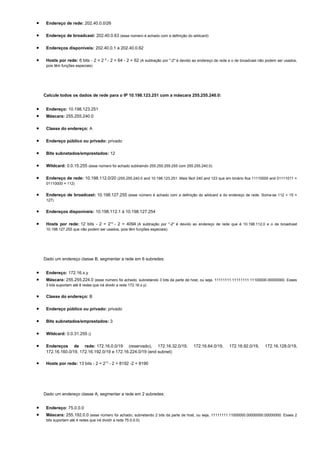 •    Endereço de rede: 202.40.0.0/26

•    Endereço de broadcast: 202.40.0.63 (esse número é achado com a definição do wildcard)

•    Endereços disponíveis: 202.40.0.1 a 202.40.0.62

•    Hosts por rede: 6 bits - 2 = 2 6 - 2 = 64 - 2 = 62 (A subtração por "-2" é devido ao endereço de rede e o de broadcast não podem ser usados,
     pois têm funções especiais)




    Calcule todos os dados de rede para o IP 10.198.123.251 com a máscara 255.255.240.0:


•    Endereço: 10.198.123.251
•    Máscara: 255.255.240.0

•    Classe do endereço: A

•    Endereço público ou privado: privado

•    Bits subnetados/emprestados: 12

•    Wildcard: 0.0.15.255 (esse número foi achado subtraindo 255.255.255.255 com 255.255.240.0)

•    Endereço de rede: 10.198.112.0/20 (255.255.240.0 and 10.198.123.251. Mais fácil 240 and 123 que em binário fica 11110000 and 01111011 =
     01110000 = 112)


•    Endereço de broadcast: 10.198.127.255 (esse número é achado com a definição do wildcard e do endereço de rede. Soma-se 112 + 15 =
     127)


•    Endereços disponíveis: 10.198.112.1 à 10.198.127.254

•    Hosts por rede: 12 bits - 2 = 212 - 2 = 4094 (A subtração por "-2" é devido ao endereço de rede que é 10.198.112.0 e o de broadcast
     10.198.127.255 que não podem ser usados, pois têm funções especiais)




    Dado um endereço classe B, segmentar a rede em 6 subredes:


•    Endereço: 172.16.x.y
•    Máscara: 255.255.224.0 (esse número foi achado, subnetando 3 bits da parte de host, ou seja, 11111111.11111111.11100000.00000000. Esses
     3 bits suportam até 8 redes que irá dividir a rede 172.16.x.y)


•    Classe do endereço: B

•    Endereço público ou privado: privado

•    Bits subnetados/emprestados: 3

•    Wildcard: 0.0.31.255 ()

•    Endereços de rede: 172.16.0.0/19 (reservado), 172.16.32.0/19,                     172.16.64.0/19,     172.16.92.0/19,     172.16.128.0/19,
     172.16.160.0/19, 172.16.192.0/19 e 172.16.224.0/19 (end subnet)

•    Hosts por rede: 13 bits - 2 = 213 - 2 = 8192 -2 = 8190




    Dado um endereço classe A, segmentar a rede em 2 subredes:


•    Endereço: 75.0.0.0
•    Máscara: 255.192.0.0 (esse número foi achado, subnetando 2 bits da parte de host, ou seja, 11111111.11000000.00000000.00000000. Esses 2
     bits suportam até 4 redes que irá dividir a rede 75.0.0.0)
 