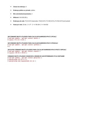 •   Classe do endereço: A

   •   Endereço público ou privado: público

   •   Bits subnetados/emprestados: 2

   •   Wildcard: 0.63.255.255 ()

   •   Endereços de rede: 75.0.0.0/10 (reservado), 75.64.0.0/10, 75.128.0.0/10 e 75.192.0.0/10 (end subnet)

   •   Hosts por rede: 22 bits - 2 = 222 - 2 = 4.194.304 -2 = 4.194.302




UM COMANDO MUITO UTILIZADO PARA CALCULAR SUBREDES IPV4 É O IPCALC
# apt-get update ; apt-get install ipcalc ()
# ipcalc 172.16.0.0/24 ()

UM COMANDO MUITO UTILIZADO PARA CALCULAR SUBREDES IPV6 É O IPV6CALC
# apt-get update ; apt-get install ipv6calc ()
# ()

UM OUTRO COMANDO MUITO UTILIZADO PARA CALCULAR SUBREDES IPV4 E IPV6 É O SIPCALC
# apt-get update ; apt-get install sipcalc ()
# sipcalc 189.80.3.99/26 ()

COMANDO MUITO UTILIZADO CONHECER A ORIGEM DE UM DETERMINADO IP OU HOSTNAME
# apt-get update ; apt-get install geoip-bin ()
# geoiplookup 203.50.0.0 ()
# geoiplookup www.hugoazevedo.eti.br ()
 
