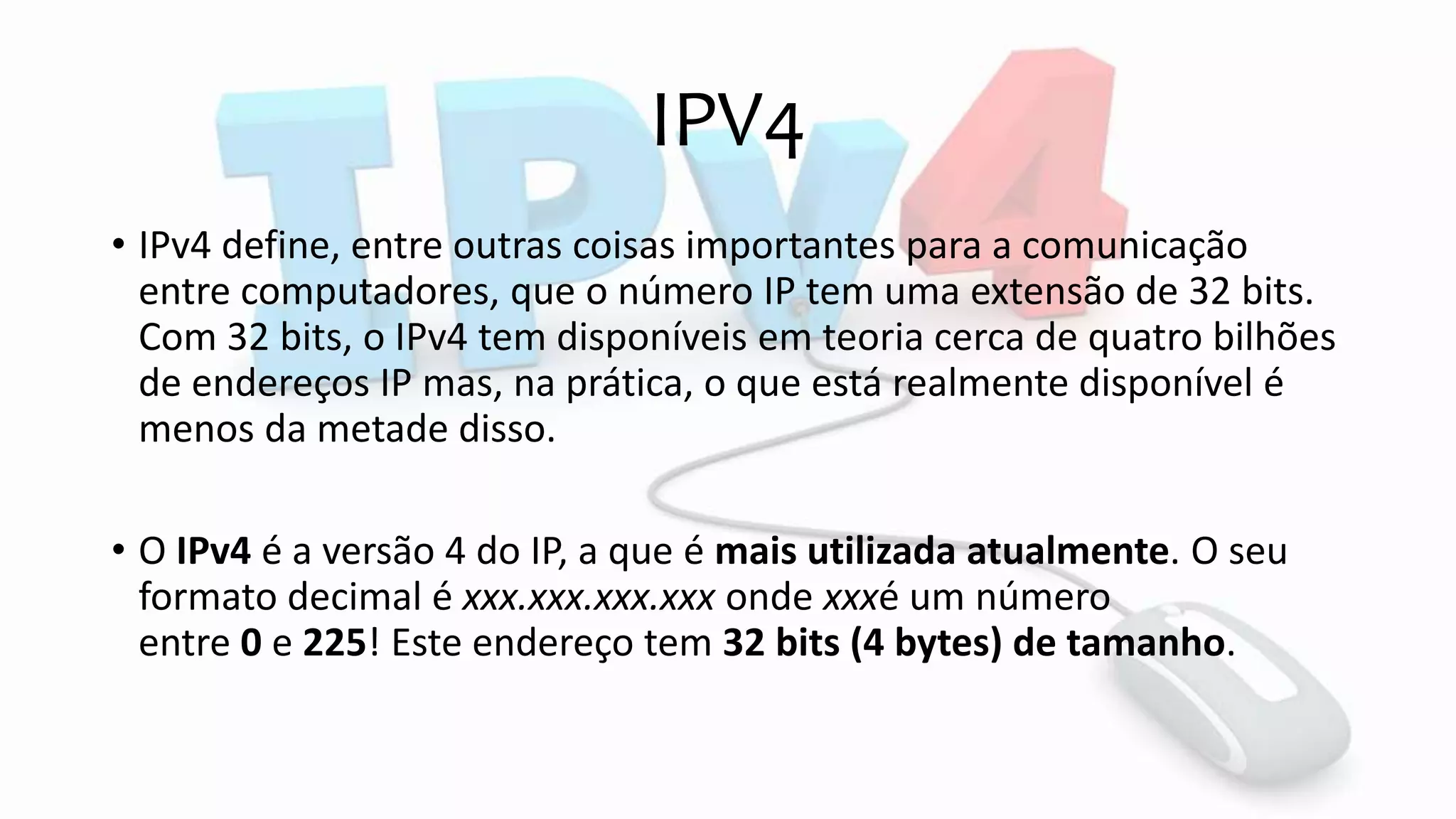 IPV4
• IPv4 define, entre outras coisas importantes para a comunicação
entre computadores, que o número IP tem uma extensão de 32 bits.
Com 32 bits, o IPv4 tem disponíveis em teoria cerca de quatro bilhões
de endereços IP mas, na prática, o que está realmente disponível é
menos da metade disso.
• O IPv4 é a versão 4 do IP, a que é mais utilizada atualmente. O seu
formato decimal é xxx.xxx.xxx.xxx onde xxxé um número
entre 0 e 225! Este endereço tem 32 bits (4 bytes) de tamanho.
 