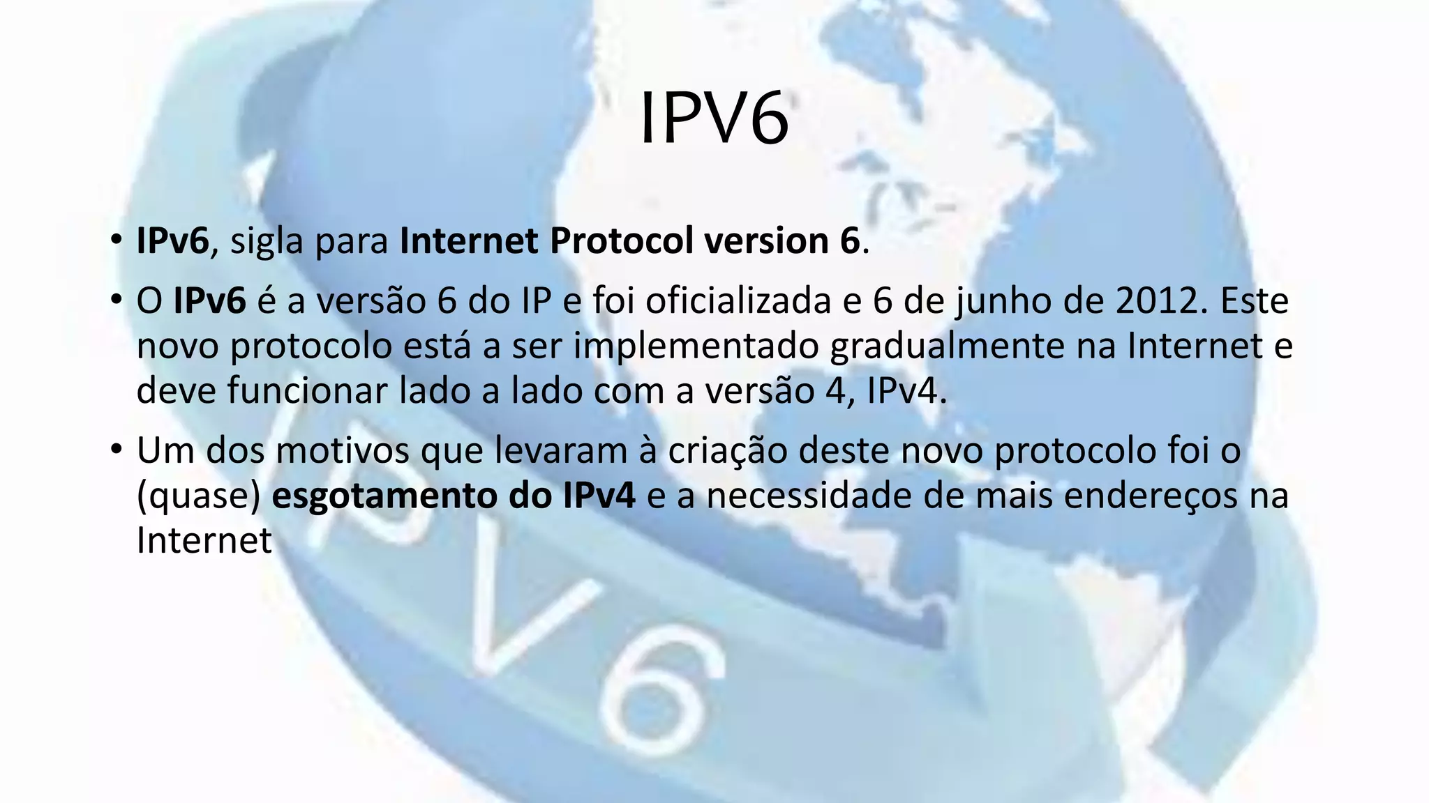 IPV6
• IPv6, sigla para Internet Protocol version 6.
• O IPv6 é a versão 6 do IP e foi oficializada e 6 de junho de 2012. Este
novo protocolo está a ser implementado gradualmente na Internet e
deve funcionar lado a lado com a versão 4, IPv4.
• Um dos motivos que levaram à criação deste novo protocolo foi o
(quase) esgotamento do IPv4 e a necessidade de mais endereços na
Internet
 