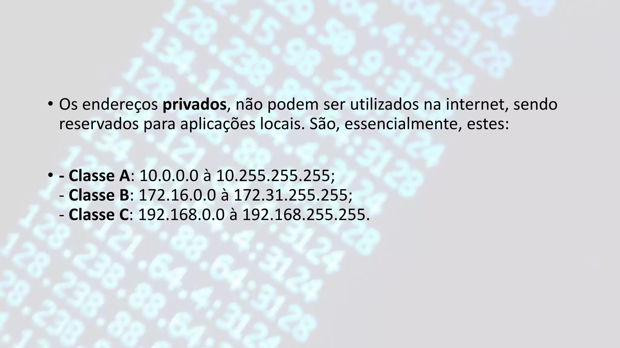 • Os endereços privados, não podem ser utilizados na internet, sendo
reservados para aplicações locais. São, essencialmente, estes:
• - Classe A: 10.0.0.0 à 10.255.255.255;
- Classe B: 172.16.0.0 à 172.31.255.255;
- Classe C: 192.168.0.0 à 192.168.255.255.
 