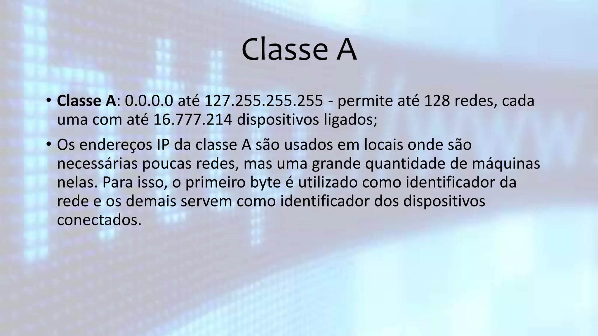 Classe A
• Classe A: 0.0.0.0 até 127.255.255.255 - permite até 128 redes, cada
uma com até 16.777.214 dispositivos ligados;
• Os endereços IP da classe A são usados em locais onde são
necessárias poucas redes, mas uma grande quantidade de máquinas
nelas. Para isso, o primeiro byte é utilizado como identificador da
rede e os demais servem como identificador dos dispositivos
conectados.
 