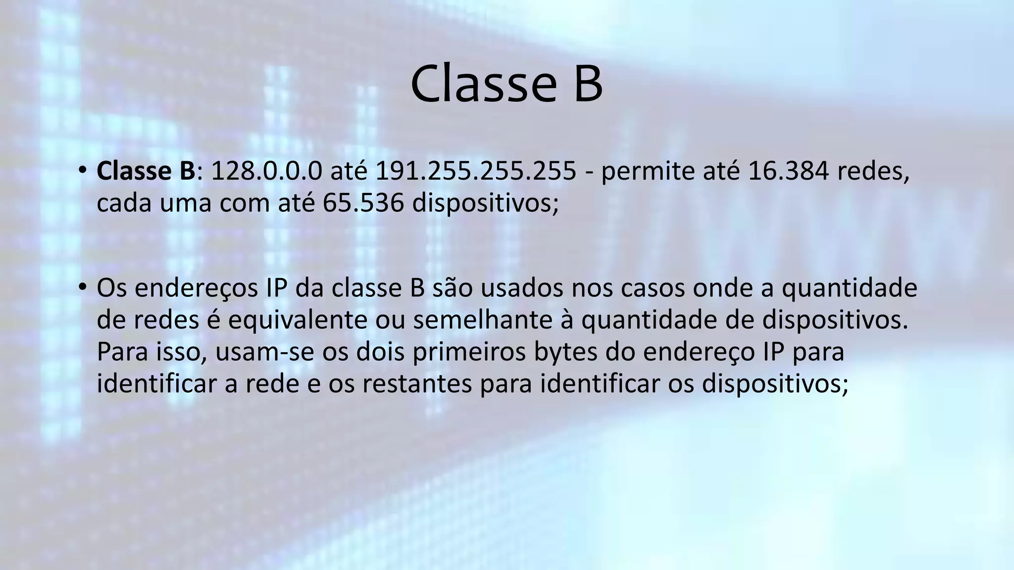 Classe B
• Classe B: 128.0.0.0 até 191.255.255.255 - permite até 16.384 redes,
cada uma com até 65.536 dispositivos;
• Os endereços IP da classe B são usados nos casos onde a quantidade
de redes é equivalente ou semelhante à quantidade de dispositivos.
Para isso, usam-se os dois primeiros bytes do endereço IP para
identificar a rede e os restantes para identificar os dispositivos;
 