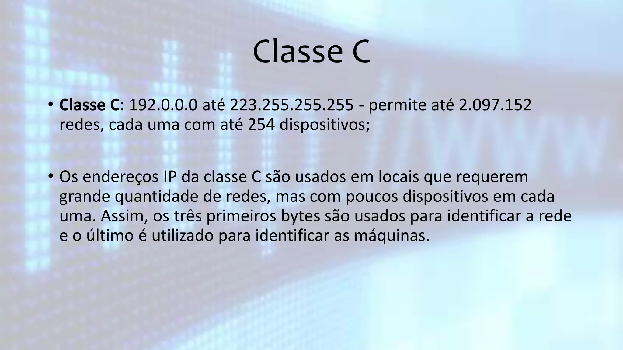 Classe C
• Classe C: 192.0.0.0 até 223.255.255.255 - permite até 2.097.152
redes, cada uma com até 254 dispositivos;
• Os endereços IP da classe C são usados em locais que requerem
grande quantidade de redes, mas com poucos dispositivos em cada
uma. Assim, os três primeiros bytes são usados para identificar a rede
e o último é utilizado para identificar as máquinas.
 