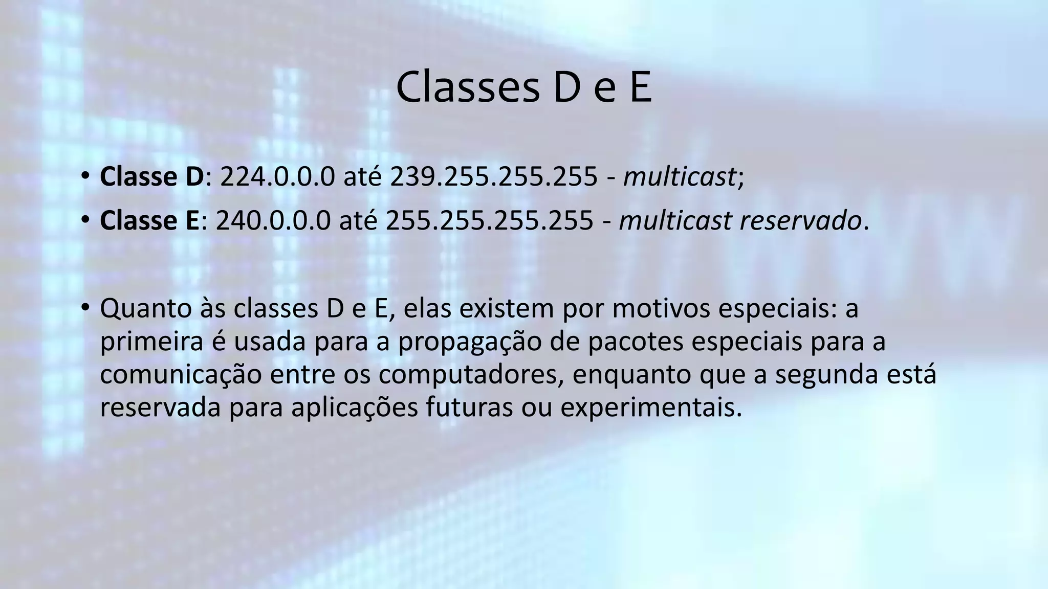 Classes D e E
• Classe D: 224.0.0.0 até 239.255.255.255 - multicast;
• Classe E: 240.0.0.0 até 255.255.255.255 - multicast reservado.
• Quanto às classes D e E, elas existem por motivos especiais: a
primeira é usada para a propagação de pacotes especiais para a
comunicação entre os computadores, enquanto que a segunda está
reservada para aplicações futuras ou experimentais.
 