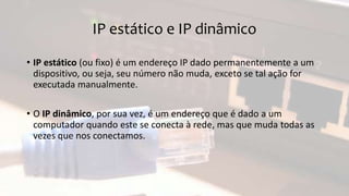 IP estático e IP dinâmico
• IP estático (ou fixo) é um endereço IP dado permanentemente a um
dispositivo, ou seja, seu número não muda, exceto se tal ação for
executada manualmente.
• O IP dinâmico, por sua vez, é um endereço que é dado a um
computador quando este se conecta à rede, mas que muda todas as
vezes que nos conectamos.
 