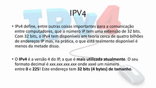 IPV4
• IPv4 define, entre outras coisas importantes para a comunicação
entre computadores, que o número IP tem uma extensão de 32 bits.
Com 32 bits, o IPv4 tem disponíveis em teoria cerca de quatro bilhões
de endereços IP mas, na prática, o que está realmente disponível é
menos da metade disso.
• O IPv4 é a versão 4 do IP, a que é mais utilizada atualmente. O seu
formato decimal é xxx.xxx.xxx.xxx onde xxxé um número
entre 0 e 225! Este endereço tem 32 bits (4 bytes) de tamanho.
 