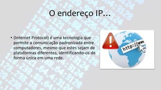 O endereço IP…
• (Internet Protocol) é uma tecnologia que
permite a comunicação padronizada entre
computadores, mesmo que estes sejam de
plataformas diferentes, identificando-os de
forma única em uma rede.
 