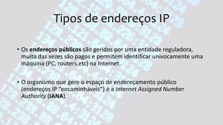Tipos de endereços IP
• Os endereços públicos são geridos por uma entidade reguladora,
muita das vezes são pagos e permitem identificar univocamente uma
máquina (PC, routers,etc) na Internet.
• O organismo que gere o espaço de endereçamento público
(endereços IP “encaminháveis”) é a Internet Assigned Number
Authority (IANA).
 