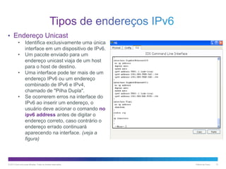 • Endereço Unicast
•
•
•

•

Identifica exclusivamente uma única
interface em um dispositivo de IPv6.
Um pacote enviado para um
endereço unicast viaja de um host
para o host de destino.
Uma interface pode ter mais de um
endereço IPv6 ou um endereço
combinado de IPv6 e IPv4,
chamado de "Pilha Dupla".
Se ocorrerem erros na interface do
IPv6 ao inserir um endereço, o
usuário deve acionar o comando no
ipv6 address antes de digitar o
endereço correto, caso contrário o
endereço errado continuará
aparecendo na interface. (veja a
figura)

© 2013 Cisco e/ou suas afiliadas. Todos os direitos reservados.

Público da Cisco

10

 
