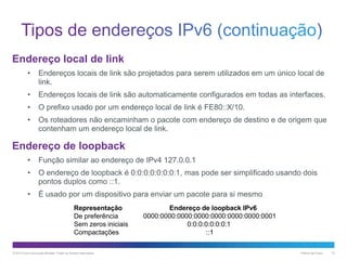 Endereço local de link
•

Endereços locais de link são projetados para serem utilizados em um único local de
link.

•

Endereços locais de link são automaticamente configurados em todas as interfaces.

•

O prefixo usado por um endereço local de link é FE80::X/10.

•

Os roteadores não encaminham o pacote com endereço de destino e de origem que
contenham um endereço local de link.

Endereço de loopback
•

Função similar ao endereço de IPv4 127.0.0.1

•

O endereço de loopback é 0:0:0:0:0:0:0:1, mas pode ser simplificado usando dois
pontos duplos como ::1.

•

É usado por um dispositivo para enviar um pacote para si mesmo
Representação
De preferência
Sem zeros iniciais
Compactações

© 2013 Cisco e/ou suas afiliadas. Todos os direitos reservados.

Endereço de loopback IPv6
0000:0000:0000:0000:0000:0000:0000:0001
0:0:0:0:0:0:0:1
::1
Público da Cisco

12

 