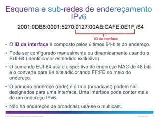 • O ID da interface é composto pelos últimos 64-bits do endereço.
• Pode ser configurado manualmente ou dinamicamente usando o

EUI-64 (identificador estendido exclusivo).
• O comando EUI-64 usa o dispositivo de endereço MAC de 48 bits

e o converte para 64 bits adicionando FF:FE no meio do
endereço.
• O primeiro endereço (rede) e último (broadcast) podem ser

designados para uma interface. Uma interface pode conter mais
de um endereço IPv6.
• Não há endereços de broadcast; usa-se o multicast.
© 2013 Cisco e/ou suas afiliadas. Todos os direitos reservados.

Público da Cisco

6

 