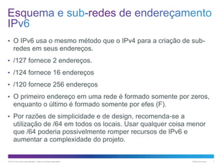 • O IPv6 usa o mesmo método que o IPv4 para a criação de sub-

redes em seus endereços.
• /127 fornece 2 endereços.
• /124 fornece 16 endereços

• /120 fornece 256 endereços
• O primeiro endereço em uma rede é formado somente por zeros,

enquanto o último é formado somente por efes (F).
• Por razões de simplicidade e de design, recomenda-se a

utilização de /64 em todos os locais. Usar qualquer coisa menor
que /64 poderia possivelmente romper recursos de IPv6 e
aumentar a complexidade do projeto.

© 2013 Cisco e/ou suas afiliadas. Todos os direitos reservados.

Público da Cisco

7

 
