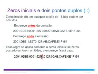 • Zeros iniciais (0) em qualquer seção de 16 bits podem ser

omitidos.
Endereço antes da omissão:
2001:0DB8:0001:5270:0127:00AB:CAFE:0E1F /64
Endereço após a omissão:
2001:DB8:1:5270:127:AB:CAFE:E1F /64
• Essa regra se aplica somente a zeros iniciais; se zeros

posteriores forem omitidos, o endereço ficará vago.

© 2013 Cisco e/ou suas afiliadas. Todos os direitos reservados.

Público da Cisco

8

 