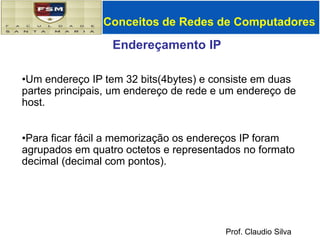 Conceitos de Redes de ComputadoresEndereçamento IPUm endereço IP tem 32 bits(4bytes) e consiste em duas partes principais, um endereço de rede e um endereço de host.