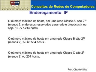 Conceitos de Redes de ComputadoresEndereçamento  IPO número máximo de hosts, em uma rede Classe A, são 224 (menos 2: endereços reservados para rede e broadcast), ou seja, 16.777.214 hosts.O número máximo de hosts em uma rede Classe B são 216 (menos 2), ou 65.534 hosts.O número máximo de hosts em uma rede Classe C são 28 (menos 2) ou 254 hosts. 