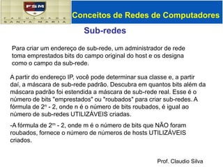 Conceitos de Redes de ComputadoresSub-redes Endereço IP: Parte da sub-rede (bits de ordem superior) Part do host (bits de ordem inferior)  O que é uma sub-rede? Interfaces de dispositivo com a mesma parte de sub-rede do endereço IP Podem alcançar fisicamente uns aos outros sem intervenção de roteadorrede consistindo de 3 sub-redes