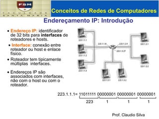 Conceitos de Redes de Computadores Endereçamento IP: Introdução ,[object Object], Interface: conexão entre roteador ou host e enlace físico. ,[object Object], Endereços IP são    associados com interfaces, não com o host ou com o roteador. 223.1.1.1= 11011111 00000001 00000001 00000001 223 1 1 1 